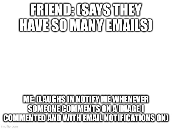 I am good (starts sobbing) | FRIEND: (SAYS THEY HAVE SO MANY EMAILS); ME: (LAUGHS IN NOTIFY ME WHENEVER SOMEONE COMMENTS ON A IMAGE I COMMENTED AND WITH EMAIL NOTIFICATIONS ON) | image tagged in blank white template | made w/ Imgflip meme maker