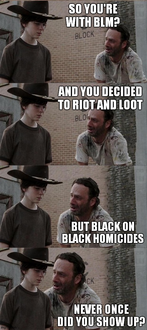 Where you been? | SO YOU'RE WITH BLM? AND YOU DECIDED TO RIOT AND LOOT; BUT BLACK ON BLACK HOMICIDES; NEVER ONCE DID YOU SHOW UP? | image tagged in george,floyd,riot,loot,blm,racism | made w/ Imgflip meme maker
