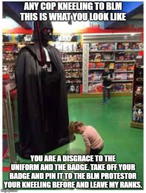 Kneeling to vader | ANY COP KNEELING TO BLM THIS IS WHAT YOU LOOK LIKE; YOU ARE A DISGRACE TO THE UNIFORM AND THE BADGE. TAKE OFF YOUR BADGE AND PIN IT TO THE BLM PROTESTOR YOUR KNEELING BEFORE AND LEAVE MY RANKS. | image tagged in kneeling to vader | made w/ Imgflip meme maker