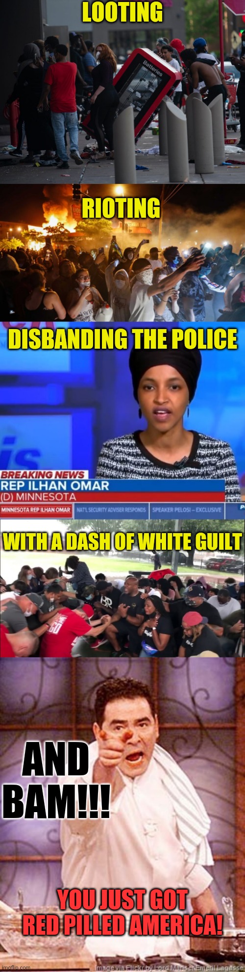 The Insane Left Are Red Pilling America | LOOTING; RIOTING; DISBANDING THE POLICE; WITH A DASH OF WHITE GUILT; AND BAM!!! YOU JUST GOT RED PILLED AMERICA! | image tagged in red pill,riots,looting,police,ilhan omar,white guilt | made w/ Imgflip meme maker