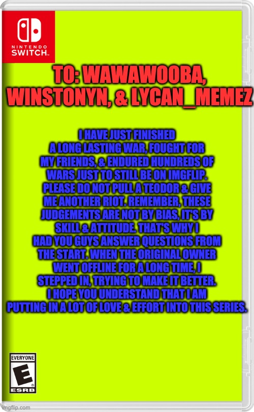 To the assigned names, please read. | TO: WAWAWOOBA, WINSTONYN, & LYCAN_MEMEZ; I HAVE JUST FINISHED A LONG LASTING WAR, FOUGHT FOR MY FRIENDS, & ENDURED HUNDREDS OF WARS JUST TO STILL BE ON IMGFLIP. PLEASE DO NOT PULL A TEODOR & GIVE ME ANOTHER RIOT. REMEMBER, THESE JUDGEMENTS ARE NOT BY BIAS, IT'S BY SKILL & ATTITUDE. THAT'S WHY I HAD YOU GUYS ANSWER QUESTIONS FROM THE START. WHEN THE ORIGINAL OWNER WENT OFFLINE FOR A LONG TIME, I STEPPED IN, TRYING TO MAKE IT BETTER. I HOPE YOU UNDERSTAND THAT I AM PUTTING IN A LOT OF LOVE & EFFORT INTO THIS SERIES. | image tagged in nintendo switch | made w/ Imgflip meme maker