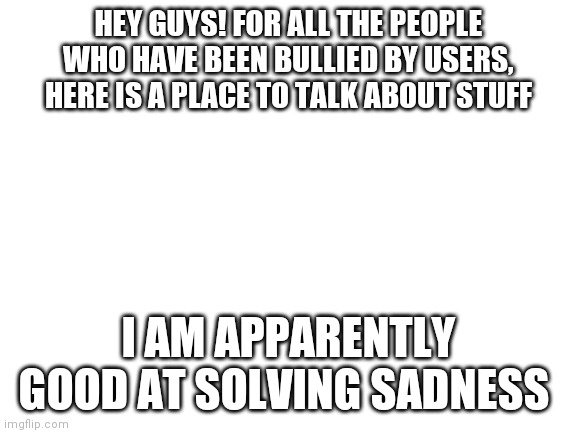 If you need, you can talk | HEY GUYS! FOR ALL THE PEOPLE WHO HAVE BEEN BULLIED BY USERS, HERE IS A PLACE TO TALK ABOUT STUFF; I AM APPARENTLY GOOD AT SOLVING SADNESS | image tagged in blank white template | made w/ Imgflip meme maker