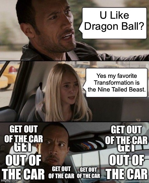 FAKES BE LIKE | U Like Dragon Ball? Yes my favorite Transformation is the Nine Tailed Beast. GET OUT OF THE CAR; GET OUT OF THE CAR; GET OUT OF THE CAR; GET OUT OF THE CAR; GET OUT OF THE CAR; GET OUT OF THE CAR | image tagged in memes,the rock driving | made w/ Imgflip meme maker