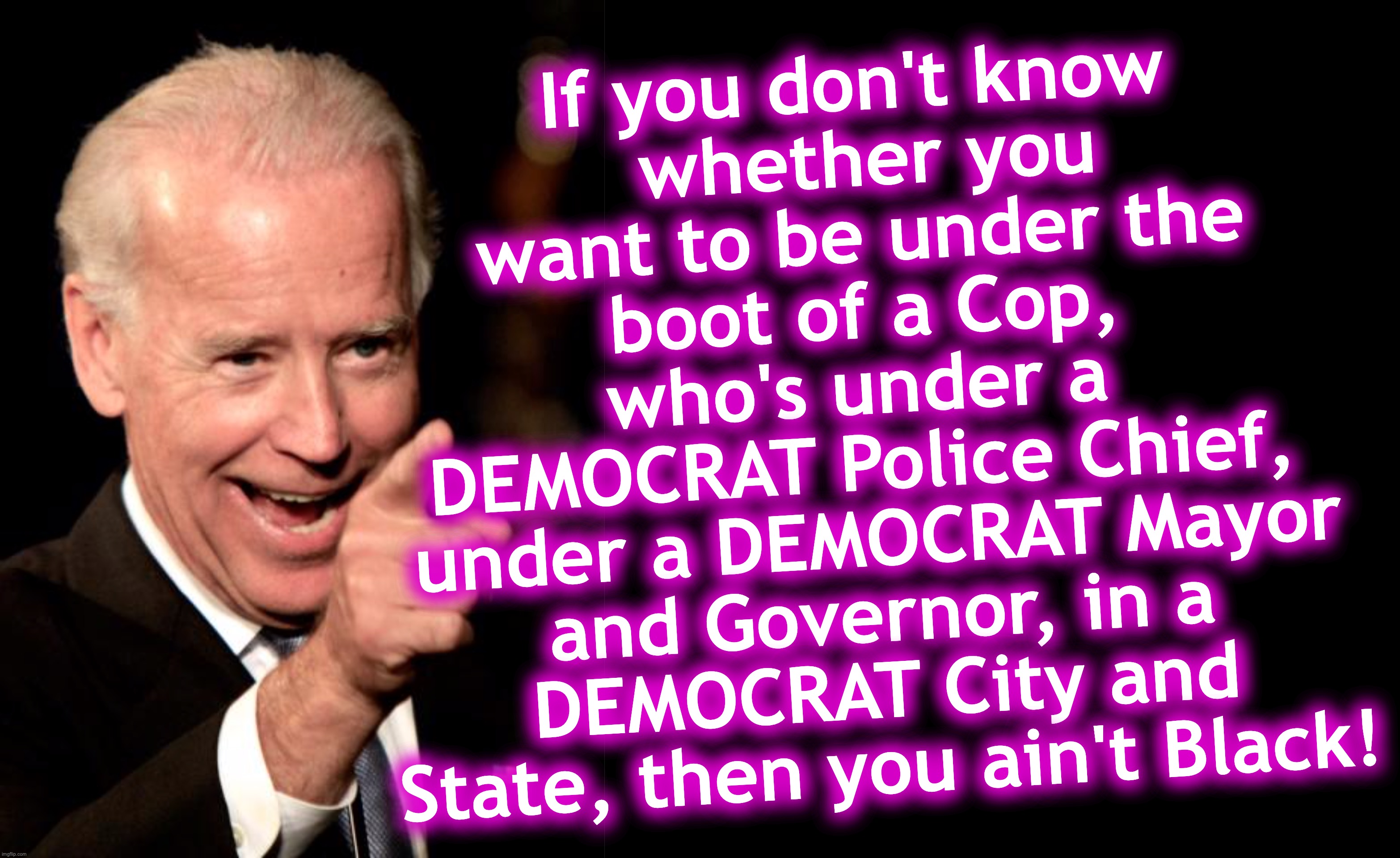 Choose Democrat oppression!...  Don't accept alternatives. | If you don't know
 whether you want to be under the boot of a Cop, who's under a 
DEMOCRAT Police Chief,  under a DEMOCRAT Mayor and Governor, in a DEMOCRAT City and State, then you ain't Black! | image tagged in smilin biden,cops,joe biden,democrats | made w/ Imgflip meme maker
