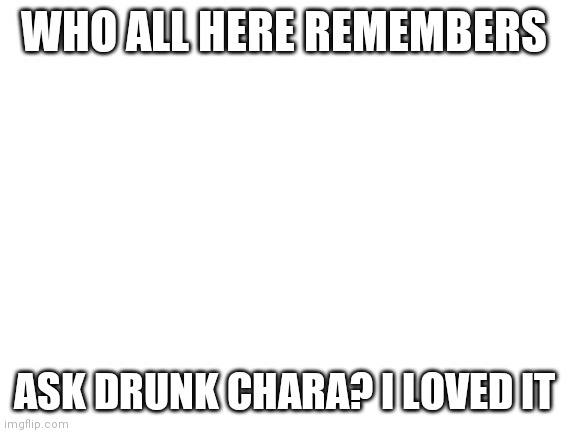 Blank White Template | WHO ALL HERE REMEMBERS; ASK DRUNK CHARA? I LOVED IT | image tagged in blank white template | made w/ Imgflip meme maker