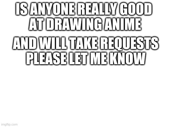 Blank White Template | IS ANYONE REALLY GOOD 
AT DRAWING ANIME; AND WILL TAKE REQUESTS
PLEASE LET ME KNOW | image tagged in blank white template | made w/ Imgflip meme maker