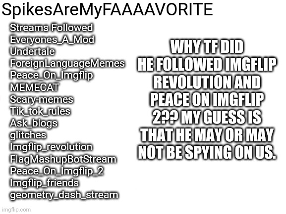 I noticed something from Spike's profile | SpikesAreMyFAAAAVORITE; WHY TF DID HE FOLLOWED IMGFLIP REVOLUTION AND PEACE ON IMGFLIP 2?? MY GUESS IS THAT HE MAY OR MAY NOT BE SPYING ON US. Streams Followed
Everyones_A_Mod
Undertale
ForeignLanguageMemes
Peace_On_Imgflip
MEMECAT
Scary-memes
Tik_tok_rules
Ask_blogs
glitches
Imgflip_revolution
FlagMashupBotStream
Peace_On_Imgflip_2
Imgflip_friends
geometry_dash_stream | image tagged in blank white template,tik tok,imgflip | made w/ Imgflip meme maker