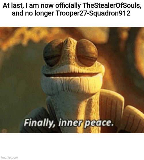 FINALLY! I AM NOW THE STEALER OF SOULS!! | At last, I am now officially TheStealerOfSouls, and no longer Trooper27-Squadron912 | image tagged in finally inner peace | made w/ Imgflip meme maker