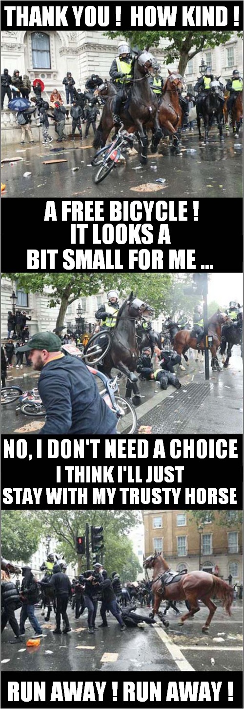 Horses Vs Bicycles | THANK YOU !  HOW KIND ! A FREE BICYCLE ! IT LOOKS A BIT SMALL FOR ME ... NO, I DON'T NEED A CHOICE; I THINK I'LL JUST STAY WITH MY TRUSTY HORSE; RUN AWAY ! RUN AWAY ! | image tagged in fun,horses,bicycle | made w/ Imgflip meme maker