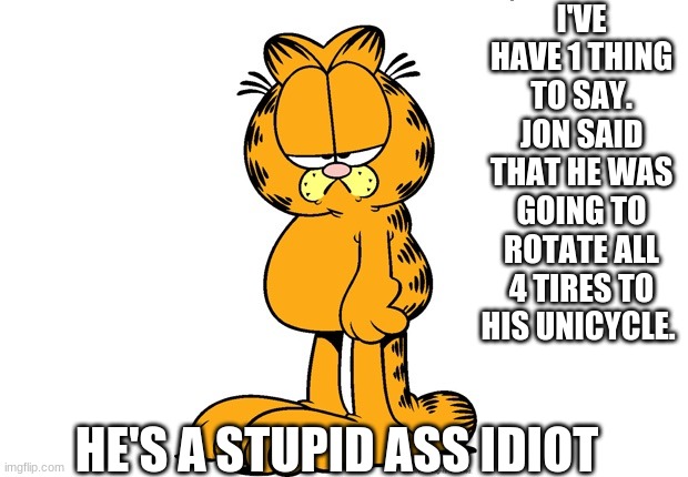 Grumpy Garfield | I'VE HAVE 1 THING TO SAY. JON SAID THAT HE WAS GOING TO ROTATE ALL 4 TIRES TO HIS UNICYCLE. HE'S A STUPID ASS IDIOT | image tagged in grumpy garfield | made w/ Imgflip meme maker