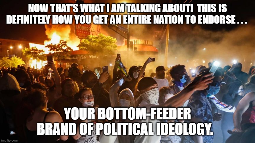 RiotersNoDistancing | NOW THAT'S WHAT I AM TALKING ABOUT!  THIS IS DEFINITELY HOW YOU GET AN ENTIRE NATION TO ENDORSE . . . YOUR BOTTOM-FEEDER BRAND OF POLITICAL IDEOLOGY. | image tagged in riotersnodistancing | made w/ Imgflip meme maker