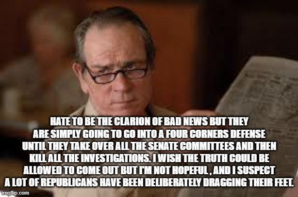 no country for old men tommy lee jones | HATE TO BE THE CLARION OF BAD NEWS BUT THEY ARE SIMPLY GOING TO GO INTO A FOUR CORNERS DEFENSE UNTIL THEY TAKE OVER ALL THE SENATE COMMITTEE | image tagged in no country for old men tommy lee jones | made w/ Imgflip meme maker