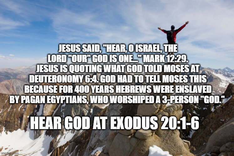 Mountain Top | JESUS SAID, "HEAR, O ISRAEL, THE LORD "OUR" GOD IS ONE..." MARK 12:29. JESUS IS QUOTING WHAT GOD TOLD MOSES AT DEUTERONOMY 6:4. GOD HAD TO TELL MOSES THIS BECAUSE FOR 400 YEARS HEBREWS WERE ENSLAVED BY PAGAN EGYPTIANS, WHO WORSHIPED A 3-PERSON "GOD."; HEAR GOD AT EXODUS 20:1-6 | image tagged in mountain top | made w/ Imgflip meme maker