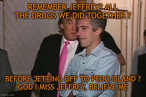 REMEMBER JEFFREY? ALL THE DRUGS WE DID TOGETHER ? BEFORE JETTING OFF TO PEDO ISLAND ?
GOD I MISS JEFFREY, BELIEVE ME | made w/ Imgflip meme maker