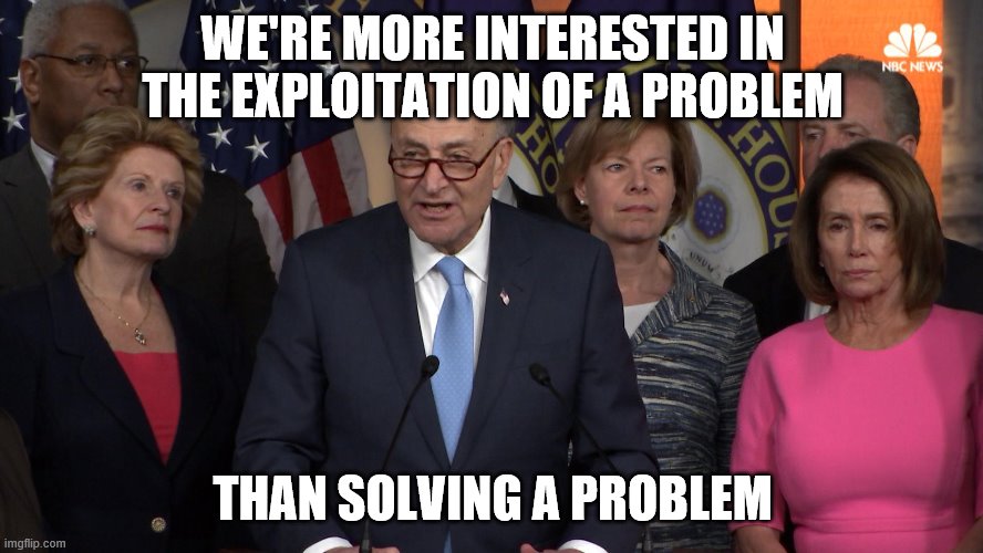 Democrat congressmen | WE'RE MORE INTERESTED IN THE EXPLOITATION OF A PROBLEM; THAN SOLVING A PROBLEM | image tagged in democrat congressmen | made w/ Imgflip meme maker