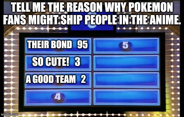 family feud | TELL ME THE REASON WHY POKEMON FANS MIGHT SHIP PEOPLE IN THE ANIME. THEIR BOND   95; SO CUTE!   3; A GOOD TEAM   2 | image tagged in family feud | made w/ Imgflip meme maker