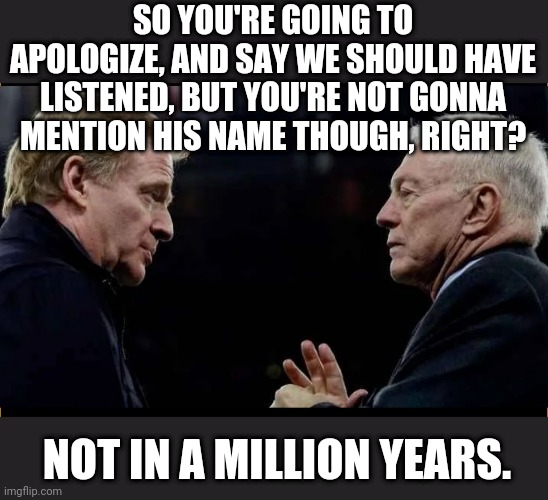 NFL smoke and mirrors | SO YOU'RE GOING TO APOLOGIZE, AND SAY WE SHOULD HAVE LISTENED, BUT YOU'RE NOT GONNA MENTION HIS NAME THOUGH, RIGHT? NOT IN A MILLION YEARS. | image tagged in nfl football,nfl,roger goodell,jerry jones,hypocrisy | made w/ Imgflip meme maker
