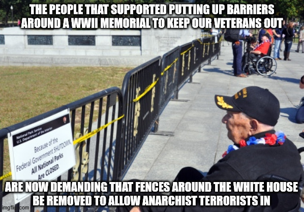 It's a travesty | THE PEOPLE THAT SUPPORTED PUTTING UP BARRIERS AROUND A WWII MEMORIAL TO KEEP OUR VETERANS OUT; ARE NOW DEMANDING THAT FENCES AROUND THE WHITE HOUSE
BE REMOVED TO ALLOW ANARCHIST TERRORISTS IN | image tagged in veterans | made w/ Imgflip meme maker