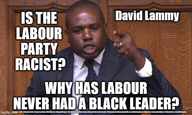 Racism within the Labour Party? | IS THE 
LABOUR 
PARTY 
RACIST? David Lammy; WHY HAS LABOUR NEVER HAD A BLACK LEADER? #Labour #gtto #LabourLeader #wearecorbyn #KeirStarmer #AngelaRayner #LisaNandy #cultofcorbyn #labourisdead #toriesout #Momentum #Momentumkids #socialistsunday #stopboris #nevervotelabour #Labourleak #socialistanyday | image tagged in david lammy - labour mp,labourisdead,cultofcorbyn,racism anti semitism,corona virus covid 19,communist socialist | made w/ Imgflip meme maker