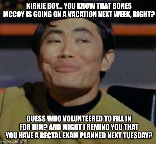 Run, Kirk, run! | KIRKIE BOY... YOU KNOW THAT BONES MCCOY IS GOING ON A VACATION NEXT WEEK, RIGHT? GUESS WHO VOLUNTEERED TO FILL IN FOR HIM? AND MIGHT I REMIND YOU THAT YOU HAVE A RECTAL EXAM PLANNED NEXT TUESDAY? | image tagged in sulu,star trek | made w/ Imgflip meme maker