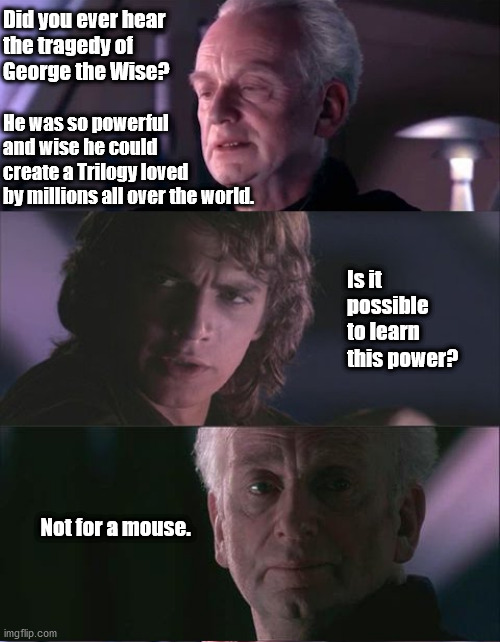 palpatine unnatural | Did you ever hear
the tragedy of
George the Wise? He was so powerful and wise he could
create a Trilogy loved
by millions all over the world. Is it possible to learn this power? Not for a mouse. | image tagged in palpatine unnatural | made w/ Imgflip meme maker