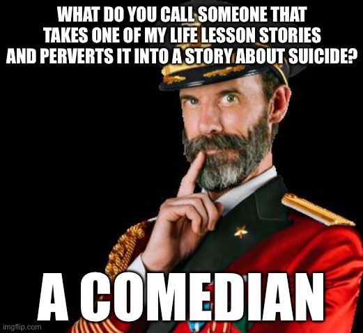 captain obvious | WHAT DO YOU CALL SOMEONE THAT TAKES ONE OF MY LIFE LESSON STORIES AND PERVERTS IT INTO A STORY ABOUT SUICIDE? A COMEDIAN | image tagged in captain obvious | made w/ Imgflip meme maker