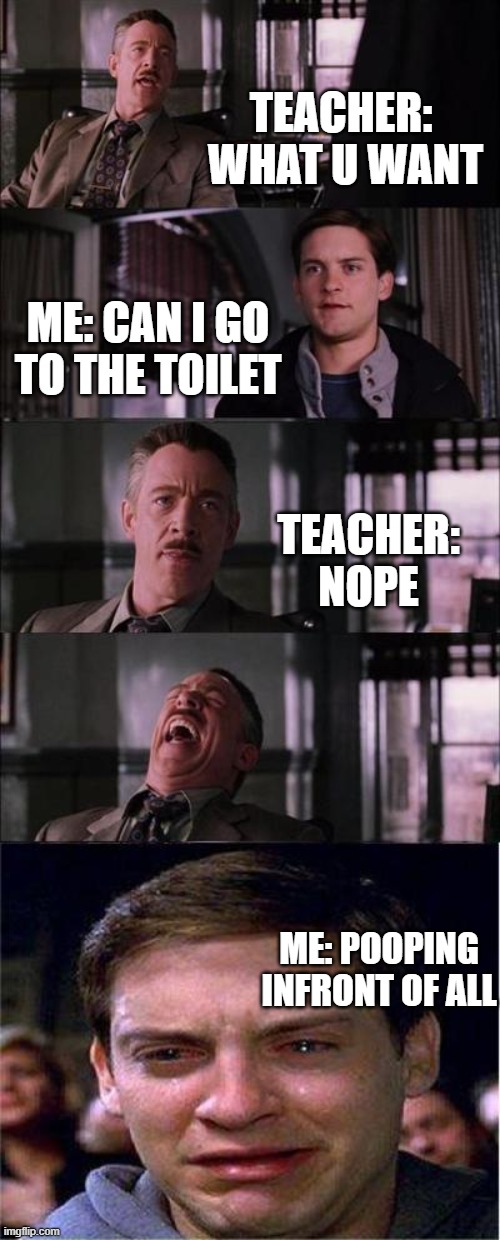 me and my Teacher | TEACHER: 
WHAT U WANT; ME: CAN I GO TO THE TOILET; TEACHER:
NOPE; ME: POOPING INFRONT OF ALL | image tagged in memes,peter parker cry | made w/ Imgflip meme maker