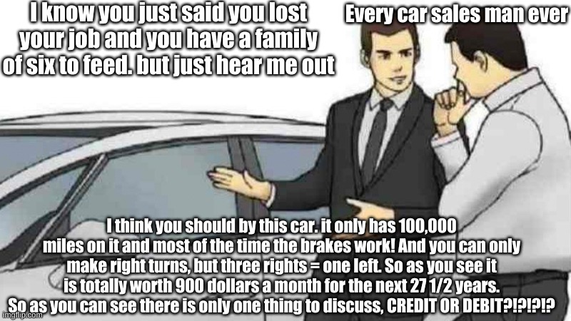 Car Salesman Slaps Roof Of Car | I know you just said you lost your job and you have a family of six to feed. but just hear me out; Every car sales man ever; I think you should by this car. it only has 100,000 miles on it and most of the time the brakes work! And you can only make right turns, but three rights = one left. So as you see it is totally worth 900 dollars a month for the next 27 1/2 years. So as you can see there is only one thing to discuss, CREDIT OR DEBIT?!?!?!? | image tagged in memes,car salesman slaps roof of car | made w/ Imgflip meme maker