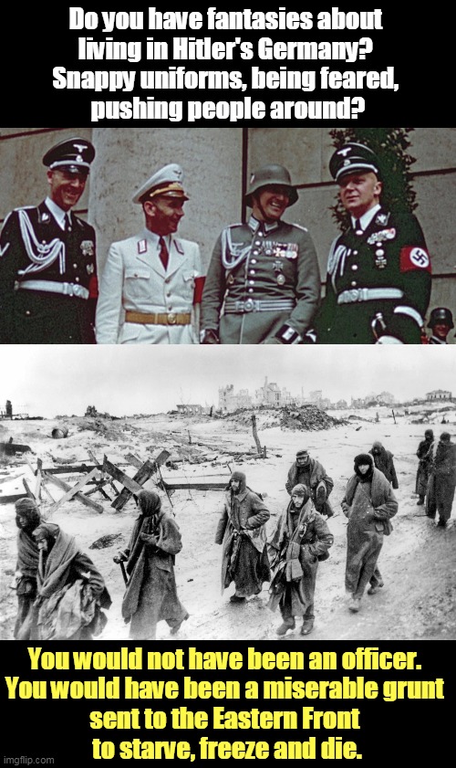 Fantasy vs. Reality. Trump is not good at that. | Do you have fantasies about 
living in Hitler's Germany? 
Snappy uniforms, being feared, 
pushing people around? You would not have been an officer. 
You would have been a miserable grunt 
sent to the Eastern Front 
to starve, freeze and die. | image tagged in hitler,wwii,misery,starvation,freezing,death | made w/ Imgflip meme maker
