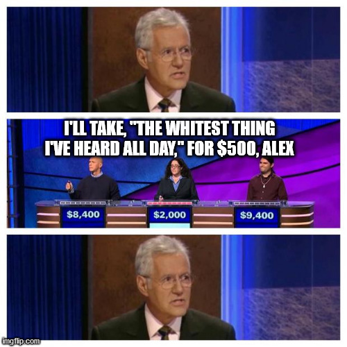 Jeopardy | I'LL TAKE, "THE WHITEST THING I'VE HEARD ALL DAY," FOR $500, ALEX | image tagged in jeopardy | made w/ Imgflip meme maker
