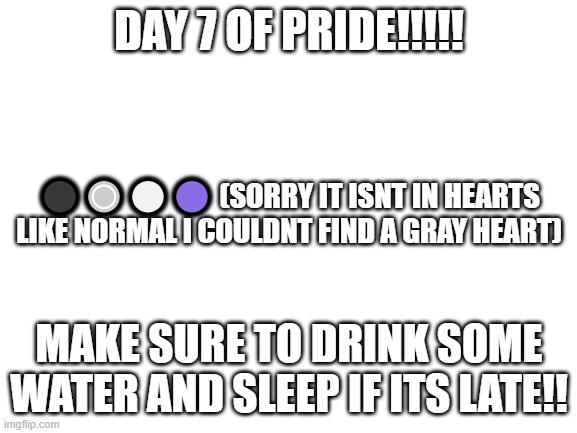Blank White Template | DAY 7 OF PRIDE!!!!! ⚫🔘⚪🟣 (SORRY IT ISNT IN HEARTS LIKE NORMAL I COULDNT FIND A GRAY HEART); MAKE SURE TO DRINK SOME WATER AND SLEEP IF ITS LATE!! | image tagged in blank white template | made w/ Imgflip meme maker