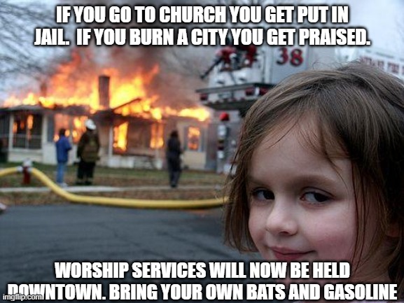 There's always a way around democrap tyrany. | IF YOU GO TO CHURCH YOU GET PUT IN JAIL.  IF YOU BURN A CITY YOU GET PRAISED. WORSHIP SERVICES WILL NOW BE HELD DOWNTOWN. BRING YOUR OWN BATS AND GASOLINE | image tagged in memes,disaster girl,liberal hypocrisy,keep america great | made w/ Imgflip meme maker