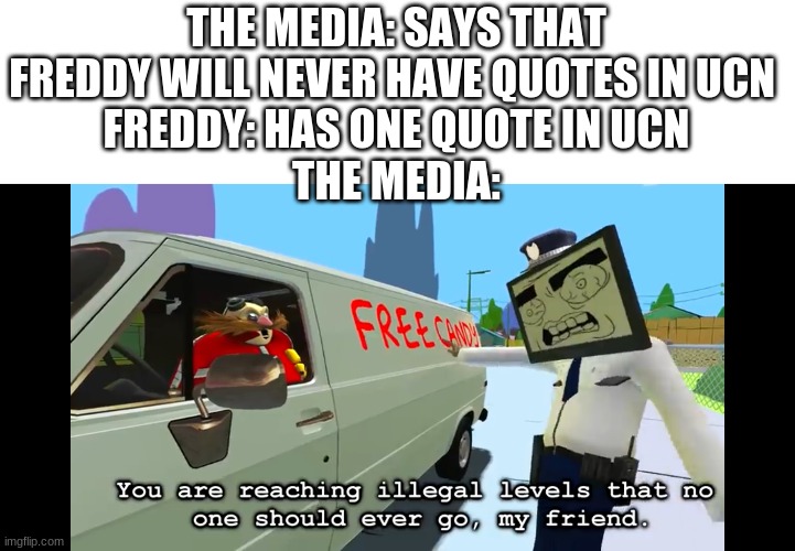 freddy in ucn in a nutshell | THE MEDIA: SAYS THAT FREDDY WILL NEVER HAVE QUOTES IN UCN 
FREDDY: HAS ONE QUOTE IN UCN
THE MEDIA: | image tagged in you are reaching illegal levels that no one should ever go | made w/ Imgflip meme maker