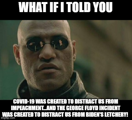 For the Conspiracy Nuts | WHAT IF I TOLD YOU; COVID-19 WAS CREATED TO DISTRACT US FROM IMPEACHMENT...AND THE GEORGE FLOYD INCIDENT WAS CREATED TO DISTRACT US FROM BIDEN'S LETCHERY! | image tagged in memes,matrix morpheus | made w/ Imgflip meme maker