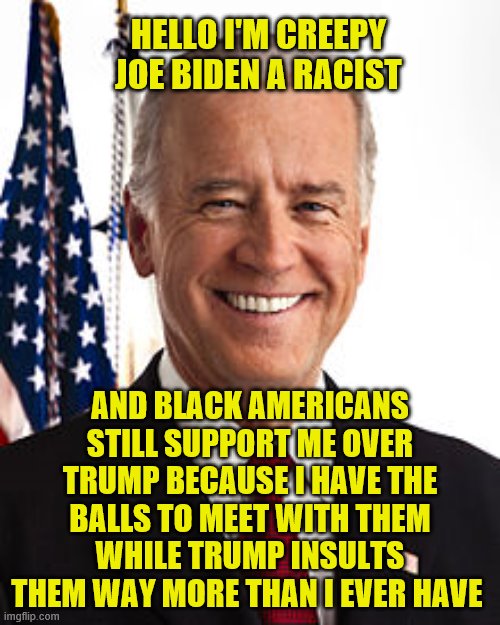 Joe Biden Meme | HELLO I'M CREEPY JOE BIDEN A RACIST; AND BLACK AMERICANS STILL SUPPORT ME OVER TRUMP BECAUSE I HAVE THE BALLS TO MEET WITH THEM WHILE TRUMP INSULTS THEM WAY MORE THAN I EVER HAVE | image tagged in memes,joe biden | made w/ Imgflip meme maker