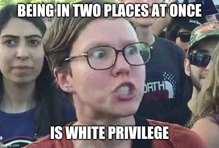 Triggered Liberal | BEING IN TWO PLACES AT ONCE IS WHITE PRIVILEGE | image tagged in triggered liberal | made w/ Imgflip meme maker