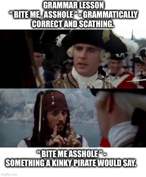 Jack Sparrow you have heard of me | GRAMMAR LESSON
“ BITE ME,  ASSHOLE ” - GRAMMATICALLY CORRECT AND SCATHING. “ BITE ME ASSHOLE ” - SOMETHING A KINKY PIRATE WOULD SAY. | image tagged in grammar,pirate,jack sparrow,asshole,bite,punctuation | made w/ Imgflip meme maker