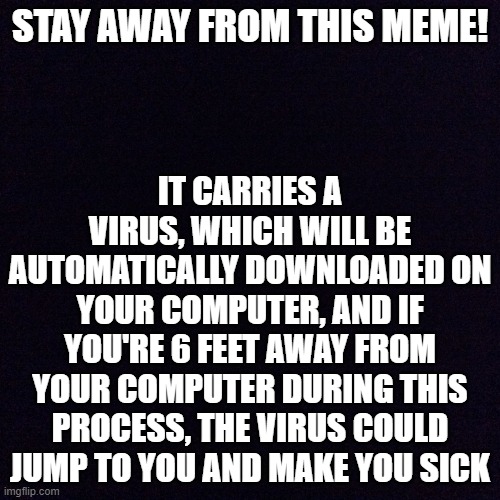 Meme with the Coronavirus | STAY AWAY FROM THIS MEME! IT CARRIES A VIRUS, WHICH WILL BE AUTOMATICALLY DOWNLOADED ON YOUR COMPUTER, AND IF YOU'RE 6 FEET AWAY FROM YOUR COMPUTER DURING THIS PROCESS, THE VIRUS COULD JUMP TO YOU AND MAKE YOU SICK | image tagged in black screen,coronavirus,memes,funny,computer | made w/ Imgflip meme maker