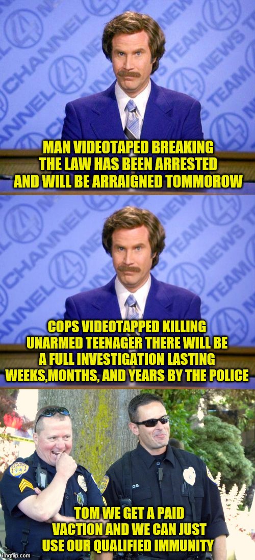 MAN VIDEOTAPED BREAKING THE LAW HAS BEEN ARRESTED AND WILL BE ARRAIGNED TOMMOROW; COPS VIDEOTAPPED KILLING UNARMED TEENAGER THERE WILL BE A FULL INVESTIGATION LASTING WEEKS,MONTHS, AND YEARS BY THE POLICE; TOM WE GET A PAID VACTION AND WE CAN JUST USE OUR QUALIFIED IMMUNITY | image tagged in anchorman news update,this just in,laughing cops | made w/ Imgflip meme maker