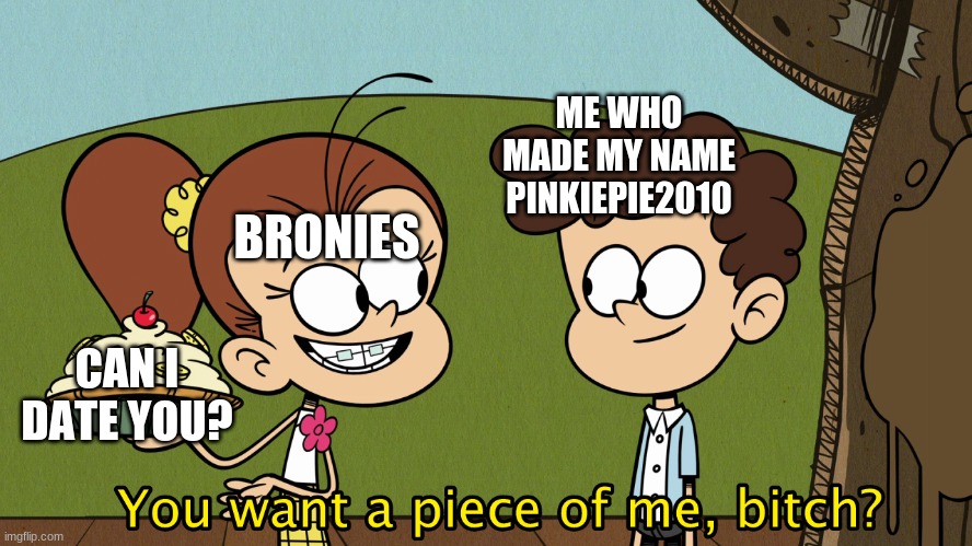 Well here we go. | ME WHO MADE MY NAME PINKIEPIE2010; BRONIES; CAN I DATE YOU? | image tagged in you want a piece of me,antibenny | made w/ Imgflip meme maker