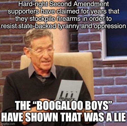 If they really believed this, they’d be siding with the George Floyd protests. Instead, they yammer about the “coming race war.” | Hard-right Second Amendment supporters have claimed for years that they stockpile firearms in order to resist state-backed tyranny and oppression; THE “BOOGALOO BOYS” HAVE SHOWN THAT WAS A LIE | image tagged in maury lie detector,second amendment,police brutality,conservative hypocrisy,racists,racism | made w/ Imgflip meme maker