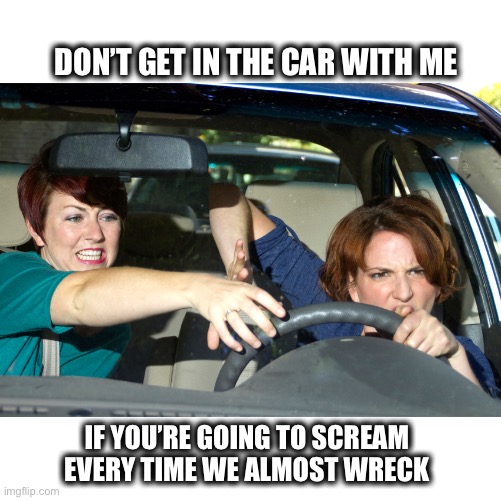 bad driving | DON’T GET IN THE CAR WITH ME; IF YOU’RE GOING TO SCREAM EVERY TIME WE ALMOST WRECK | image tagged in bad driving,driving,women,scared,yelling,fighting | made w/ Imgflip meme maker