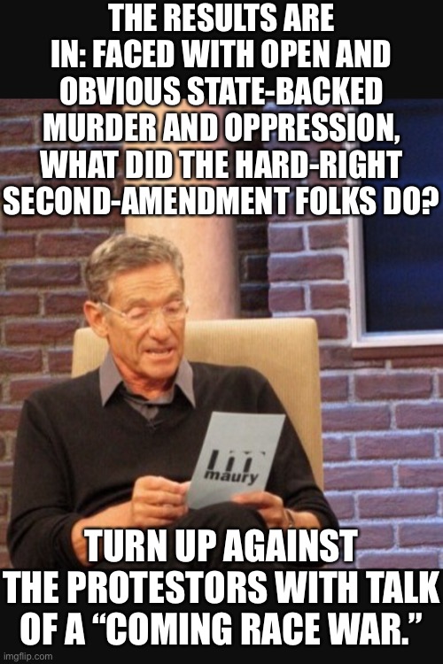 I thought 2A was about resisting tyranny. Things that make you go hmmm. | THE RESULTS ARE IN: FACED WITH OPEN AND OBVIOUS STATE-BACKED MURDER AND OPPRESSION, WHAT DID THE HARD-RIGHT SECOND-AMENDMENT FOLKS DO? TURN UP AGAINST THE PROTESTORS WITH TALK OF A “COMING RACE WAR.” | image tagged in maury povich,tyranny,second amendment,police brutality,conservative logic,conservative hypocrisy | made w/ Imgflip meme maker