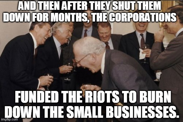 Corporate Riots | AND THEN AFTER THEY SHUT THEM DOWN FOR MONTHS, THE CORPORATIONS; FUNDED THE RIOTS TO BURN DOWN THE SMALL BUSINESSES. | image tagged in corporate greed,corporations,riots,lockdown,covid19,msm | made w/ Imgflip meme maker