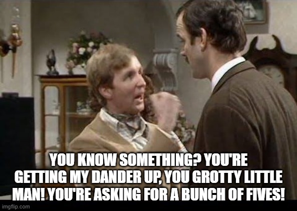 Grotty Little Man | YOU KNOW SOMETHING? YOU'RE GETTING MY DANDER UP, YOU GROTTY LITTLE MAN! YOU'RE ASKING FOR A BUNCH OF FIVES! | image tagged in fawlty towers,basil fawlty,john cleese,funny,british tv | made w/ Imgflip meme maker