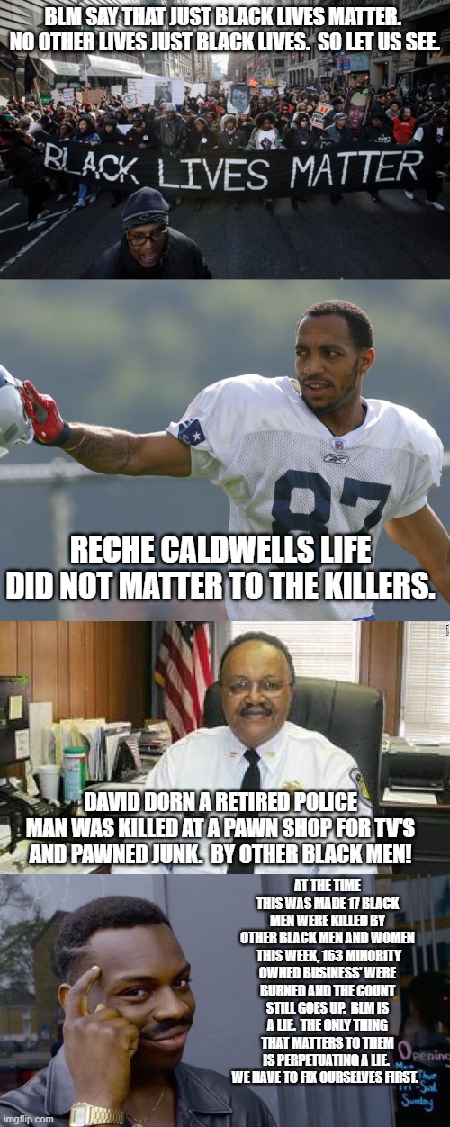 BLM is lying to you | BLM SAY THAT JUST BLACK LIVES MATTER.  NO OTHER LIVES JUST BLACK LIVES.  SO LET US SEE. RECHE CALDWELLS LIFE DID NOT MATTER TO THE KILLERS. DAVID DORN A RETIRED POLICE MAN WAS KILLED AT A PAWN SHOP FOR TV'S AND PAWNED JUNK.  BY OTHER BLACK MEN! AT THE TIME THIS WAS MADE 17 BLACK MEN WERE KILLED BY OTHER BLACK MEN AND WOMEN  THIS WEEK, 163 MINORITY OWNED BUSINESS' WERE BURNED AND THE COUNT STILL GOES UP.  BLM IS A LIE.  THE ONLY THING THAT MATTERS TO THEM IS PERPETUATING A LIE.  WE HAVE TO FIX OURSELVES FIRST. | image tagged in black lives matter,memes,roll safe think about it | made w/ Imgflip meme maker