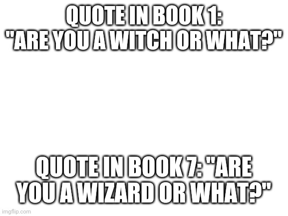 Blank White Template | QUOTE IN BOOK 1: "ARE YOU A WITCH OR WHAT?"; QUOTE IN BOOK 7: "ARE YOU A WIZARD OR WHAT?" | image tagged in blank white template | made w/ Imgflip meme maker