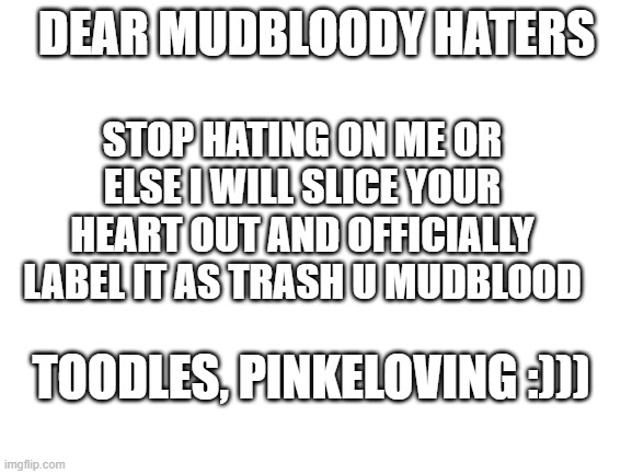 Blank White Template | STOP HATING ON ME OR ELSE I WILL SLICE YOUR HEART OUT AND OFFICIALLY LABEL IT AS TRASH U MUDBLOOD; DEAR MUDBLOODY HATERS; TOODLES, PINKELOVING :))) | image tagged in blank white template | made w/ Imgflip meme maker