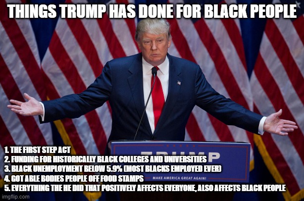 Things Trump has done for black people | THINGS TRUMP HAS DONE FOR BLACK PEOPLE; 1. THE FIRST STEP ACT
2. FUNDING FOR HISTORICALLY BLACK COLLEGES AND UNIVERSITIES
3. BLACK UNEMPLOYMENT BELOW 5.9% (MOST BLACKS EMPLOYED EVER)
4. GOT ABLE BODIES PEOPLE OFF FOOD STAMPS
5. EVERYTHING THE HE DID THAT POSITIVELY AFFECTS EVERYONE, ALSO AFFECTS BLACK PEOPLE | image tagged in donald trump,black people | made w/ Imgflip meme maker