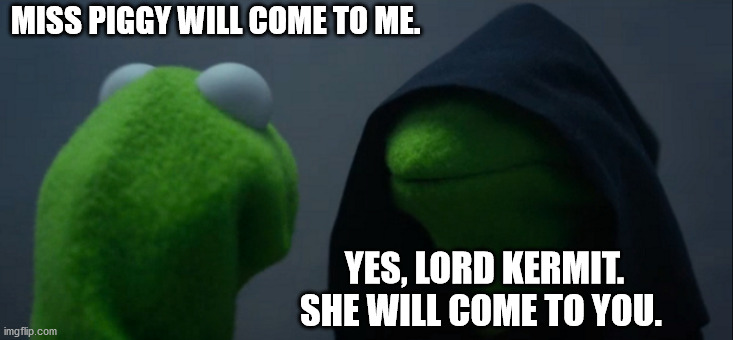 Evil Kermit Meme | MISS PIGGY WILL COME TO ME. YES, LORD KERMIT. SHE WILL COME TO YOU. | image tagged in memes,evil kermit | made w/ Imgflip meme maker